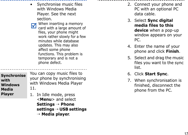 17• Synchronise music files with Windows Media Player. See the next section.When inserting a memory card with a large amount of files, your phone might work rather slowly for a few minutes while database updates. This may also affect some phone functions. This problem is temporary and is not a phone defect.You can copy music files to your phone by synchronising with Windows Media Player 11.1. In Idle mode, press &lt;Menu&gt; and select Settings → Phone settings → USB settings → Media player.Synchronise with Windows Media Player2. Connect your phone and PC with an optional PC data cable.3. Select Sync digital media files to this device when a pop-up window appears on your PC.4. Enter the name of your phone and click Finish.5. Select and drag the music files you want to the sync list.6. Click Start Sync.7. When synchronisation is finished, disconnect the phone from the PC.