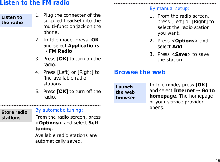 19Listen to the FM radioBrowse the web1. Plug the connecter of the supplied headset into the multi-function jack on the phone.2. In Idle mode, press [OK] and select Applications → FM Radio.3. Press [OK] to turn on the radio.4. Press [Left] or [Right] to find available radio stations.5. Press [OK] to turn off the radio.By automatic tuning:From the radio screen, press &lt;Options&gt; and select Self-tuning.Available radio stations are automatically saved.Listen to the radioStore radio stationsBy manual setup:1. From the radio screen, press [Left] or [Right] to select the radio station you want.2. Press &lt;Options&gt; and select Add.3. Press &lt;Save&gt; to save the station.In Idle mode, press [OK] and select Internet → Go to homepage. The homepage of your service provider opens.Launch the web browser