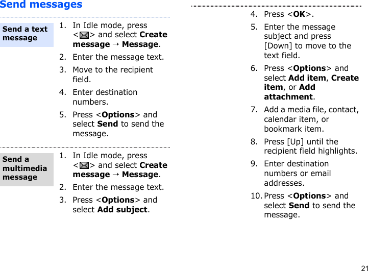 21Send messages1. In Idle mode, press &lt; &gt; and select Create message → Message.2. Enter the message text.3. Move to the recipient field.4. Enter destination numbers.5. Press &lt;Options&gt; and select Send to send the message.1. In Idle mode, press &lt; &gt; and select Create message → Message.2. Enter the message text.3. Press &lt;Options&gt; and select Add subject.Send a text messageSend a multimedia message4. Press &lt;OK&gt;.5. Enter the message subject and press [Down] to move to the text field.6. Press &lt;Options&gt; and select Add item, Create item, or Add attachment.7. Add a media file, contact, calendar item, or bookmark item.8. Press [Up] until the recipient field highlights.9. Enter destination numbers or email addresses.10. Press &lt;Options&gt; and select Send to send the message.