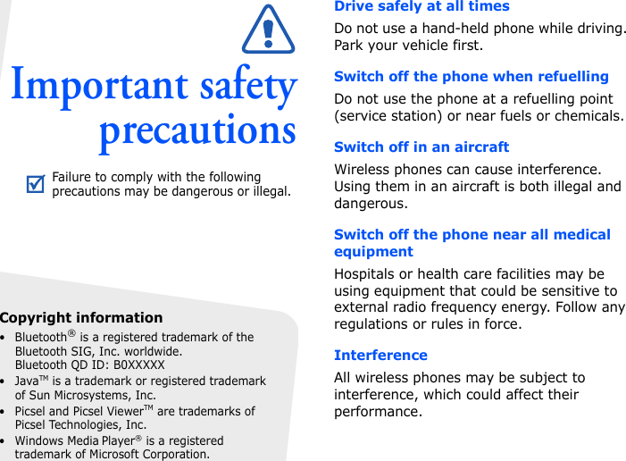 Important safetyprecautionsDrive safely at all timesDo not use a hand-held phone while driving. Park your vehicle first. Switch off the phone when refuellingDo not use the phone at a refuelling point (service station) or near fuels or chemicals.Switch off in an aircraftWireless phones can cause interference. Using them in an aircraft is both illegal and dangerous.Switch off the phone near all medical equipmentHospitals or health care facilities may be using equipment that could be sensitive to external radio frequency energy. Follow any regulations or rules in force.InterferenceAll wireless phones may be subject to interference, which could affect their performance.Failure to comply with the following precautions may be dangerous or illegal.Copyright information• Bluetooth® is a registered trademark of the Bluetooth SIG, Inc. worldwide.Bluetooth QD ID: B0XXXXX•JavaTM is a trademark or registered trademark of Sun Microsystems, Inc.• Picsel and Picsel ViewerTM are trademarks of Picsel Technologies, Inc.•Windows Media Player® is a registered trademark of Microsoft Corporation.