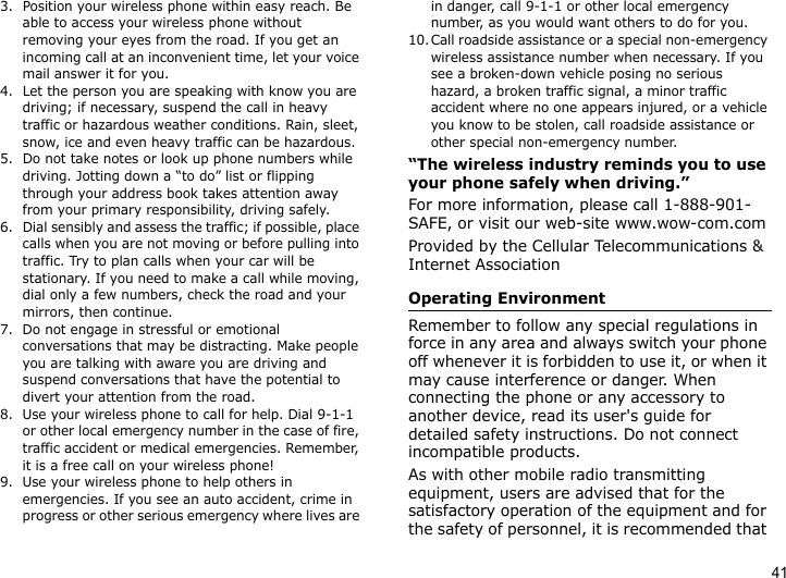 413. Position your wireless phone within easy reach. Be able to access your wireless phone without removing your eyes from the road. If you get an incoming call at an inconvenient time, let your voice mail answer it for you.4. Let the person you are speaking with know you are driving; if necessary, suspend the call in heavy traffic or hazardous weather conditions. Rain, sleet, snow, ice and even heavy traffic can be hazardous.5. Do not take notes or look up phone numbers while driving. Jotting down a “to do” list or flipping through your address book takes attention away from your primary responsibility, driving safely.6. Dial sensibly and assess the traffic; if possible, place calls when you are not moving or before pulling into traffic. Try to plan calls when your car will be stationary. If you need to make a call while moving, dial only a few numbers, check the road and your mirrors, then continue.7. Do not engage in stressful or emotional conversations that may be distracting. Make people you are talking with aware you are driving and suspend conversations that have the potential to divert your attention from the road.8. Use your wireless phone to call for help. Dial 9-1-1 or other local emergency number in the case of fire, traffic accident or medical emergencies. Remember, it is a free call on your wireless phone!9. Use your wireless phone to help others in emergencies. If you see an auto accident, crime in progress or other serious emergency where lives are in danger, call 9-1-1 or other local emergency number, as you would want others to do for you.10.Call roadside assistance or a special non-emergency wireless assistance number when necessary. If you see a broken-down vehicle posing no serious hazard, a broken traffic signal, a minor traffic accident where no one appears injured, or a vehicle you know to be stolen, call roadside assistance or other special non-emergency number.“The wireless industry reminds you to use your phone safely when driving.”For more information, please call 1-888-901-SAFE, or visit our web-site www.wow-com.comProvided by the Cellular Telecommunications &amp; Internet AssociationOperating EnvironmentRemember to follow any special regulations in force in any area and always switch your phone off whenever it is forbidden to use it, or when it may cause interference or danger. When connecting the phone or any accessory to another device, read its user&apos;s guide for detailed safety instructions. Do not connect incompatible products.As with other mobile radio transmitting equipment, users are advised that for the satisfactory operation of the equipment and for the safety of personnel, it is recommended that 