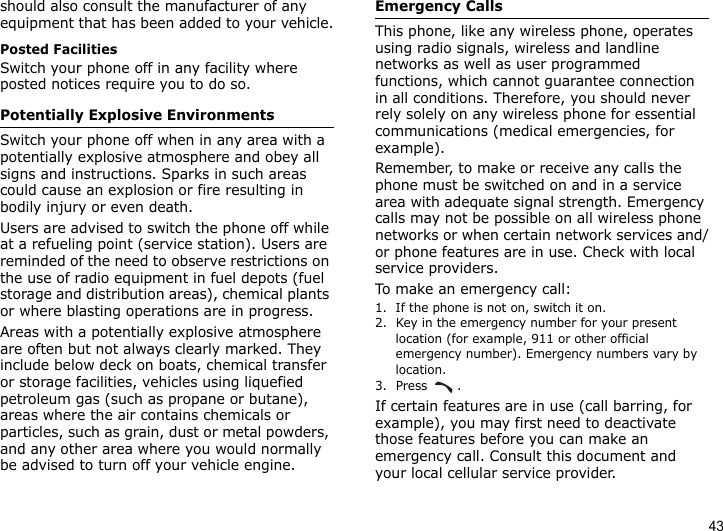 43should also consult the manufacturer of any equipment that has been added to your vehicle.Posted FacilitiesSwitch your phone off in any facility where posted notices require you to do so.Potentially Explosive EnvironmentsSwitch your phone off when in any area with a potentially explosive atmosphere and obey all signs and instructions. Sparks in such areas could cause an explosion or fire resulting in bodily injury or even death.Users are advised to switch the phone off while at a refueling point (service station). Users are reminded of the need to observe restrictions on the use of radio equipment in fuel depots (fuel storage and distribution areas), chemical plants or where blasting operations are in progress.Areas with a potentially explosive atmosphere are often but not always clearly marked. They include below deck on boats, chemical transfer or storage facilities, vehicles using liquefied petroleum gas (such as propane or butane), areas where the air contains chemicals or particles, such as grain, dust or metal powders, and any other area where you would normally be advised to turn off your vehicle engine.Emergency CallsThis phone, like any wireless phone, operates using radio signals, wireless and landline networks as well as user programmed functions, which cannot guarantee connection in all conditions. Therefore, you should never rely solely on any wireless phone for essential communications (medical emergencies, for example).Remember, to make or receive any calls the phone must be switched on and in a service area with adequate signal strength. Emergency calls may not be possible on all wireless phone networks or when certain network services and/or phone features are in use. Check with local service providers.To make an emergency call:1. If the phone is not on, switch it on.2. Key in the emergency number for your present location (for example, 911 or other official emergency number). Emergency numbers vary by location.3. Press .If certain features are in use (call barring, for example), you may first need to deactivate those features before you can make an emergency call. Consult this document and your local cellular service provider.