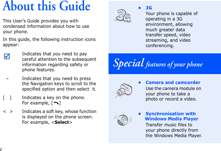 2About this GuideThis User’s Guide provides you with condensed information about how to use your phone.In this guide, the following instruction icons appear: Indicates that you need to pay careful attention to the subsequent information regarding safety or phone features.→Indicates that you need to press the Navigation keys to scroll to the specified option and then select  it.[ ] Indicates a key on the phone. For example, [ ]&lt; &gt; Indicates a soft key, whose function is displayed on the phone screen. For example, &lt;Select&gt;•3GYour phone is capable of operating in a 3G environment, allowing much greater data transfer speed, video streaming, and video conferencing.Special features of your phone• Camera and camcorderUse the camera module on your phone to take a photo or record a video.• Synchronisation with Windows Media PlayerTransfer music files to your phone directly from the Windows Media Player.