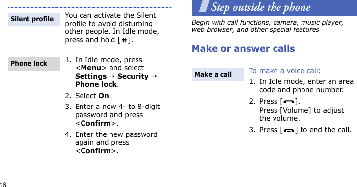 16Step outside the phoneBegin with call functions, camera, music player, web browser, and other special featuresMake or answer callsYou can activate the Silent profile to avoid disturbing other people. In Idle mode, press and hold [ ].1. In Idle mode, press &lt;Menu&gt; and select Settings → Security → Phone lock.2. Select On.3. Enter a new 4- to 8-digit password and press &lt;Confirm&gt;.4. Enter the new password again and press &lt;Confirm&gt;.Silent profilePhone lockTo make a voice call:1. In Idle mode, enter an area code and phone number.2. Press [ ].Press [Volume] to adjust the volume.3. Press [ ] to end the call.Make a call