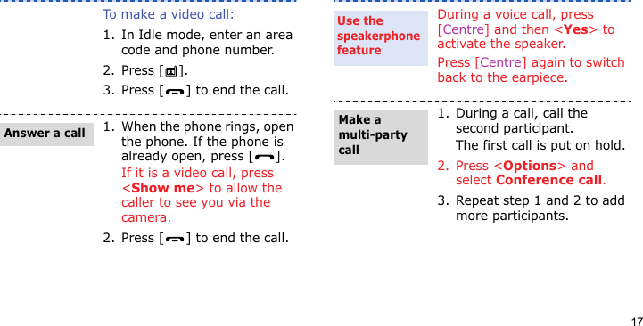17To make a video call:1. In Idle mode, enter an area code and phone number.2. Press [ ].3. Press [ ] to end the call.1. When the phone rings, open the phone. If the phone is already open, press [ ].If it is a video call, press &lt;Show me&gt; to allow the caller to see you via the camera.2. Press [ ] to end the call.Answer a callDuring a voice call, press [Centre] and then &lt;Yes&gt; to activate the speaker.Press [Centre] again to switch back to the earpiece.1. During a call, call the second participant.The first call is put on hold.2. Press &lt;Options&gt; and select Conference call.3. Repeat step 1 and 2 to add more participants.Use the speakerphone featureMake a multi-party call