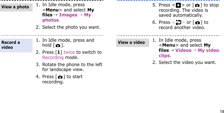 191. In Idle mode, press &lt;Menu&gt; and select My files → Images → My photos.2. Select the photo you want.1. In Idle mode, press and hold [ ].2. Press [1] twice to switch to Recording mode.3. Rotate the phone to the left for landscape view.4. Press [ ] to start recording.View a photoRecord a video5. Press &lt; &gt; or [ ] to stop recording. The video is saved automatically.6. Press &lt;&gt; or [ ] to record another video.1. In Idle mode, press &lt;Menu&gt; and select My files → Videos → My video clips.2. Select the video you want.View a video