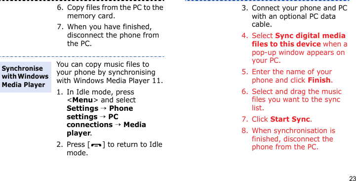 236. Copy files from the PC to the memory card.7. When you have finished, disconnect the phone from the PC.You can copy music files to your phone by synchronising with Windows Media Player 11.1. In Idle mode, press &lt;Menu&gt; and select Settings → Phone settings → PC connections → Media player.2. Press [ ] to return to Idle mode.Synchronise with Windows Media Player3. Connect your phone and PC with an optional PC data cable.4. Select Sync digital media files to this device when a pop-up window appears on your PC.5. Enter the name of your phone and click Finish.6. Select and drag the music files you want to the sync list.7. Click Start Sync.8. When synchronisation is finished, disconnect the phone from the PC.
