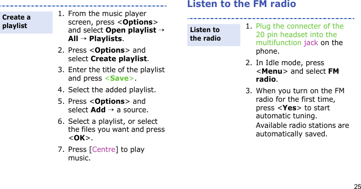 25Listen to the FM radio1. From the music player screen, press &lt;Options&gt; and select Open playlist → All → Playlists.2. Press &lt;Options&gt; and select Create playlist.3. Enter the title of the playlist and press &lt;Save&gt;.4. Select the added playlist.5. Press &lt;Options&gt; and select Add → a source.6. Select a playlist, or select the files you want and press &lt;OK&gt;.7. Press [Centre] to play music.Create a playlist1. Plug the connecter of the 20 pin headset into the multifunction jack on the phone.2. In Idle mode, press &lt;Menu&gt; and select FM radio.3. When you turn on the FM radio for the first time, press &lt;Yes&gt; to start automatic tuning. Available radio stations are automatically saved.Listen to the radio