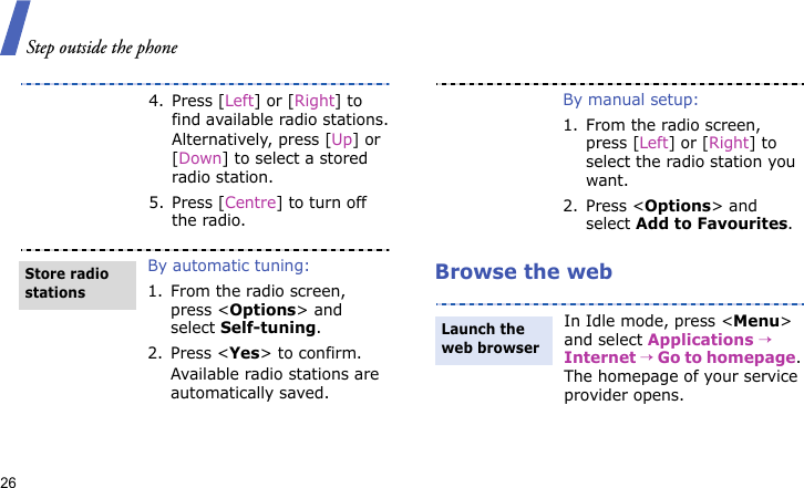 Step outside the phone26Browse the web4. Press [Left] or [Right] to find available radio stations.Alternatively, press [Up] or [Down] to select a stored radio station.5. Press [Centre] to turn off the radio.By automatic tuning:1. From the radio screen, press &lt;Options&gt; and select Self-tuning.2. Press &lt;Yes&gt; to confirm.Available radio stations are automatically saved.Store radio stationsBy manual setup:1. From the radio screen, press [Left] or [Right] to select the radio station you want.2. Press &lt;Options&gt; and select Add to Favourites.In Idle mode, press &lt;Menu&gt; and select Applications → Internet → Go to homepage. The homepage of your service provider opens.Launch the web browser