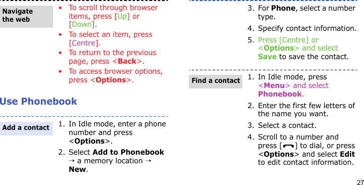 27Use Phonebook• To scroll through browser items, press [Up] or [Down].• To select an item, press [Centre].• To return to the previous page, press &lt;Back&gt;.• To access browser options, press &lt;Options&gt;.1. In Idle mode, enter a phone number and press &lt;Options&gt;.2. Select Add to Phonebook → a memory location → New.Navigate the webAdd a contact3. For Phone, select a number type.4. Specify contact information.5. Press [Centre] or &lt;Options&gt; and select Save to save the contact.1. In Idle mode, press &lt;Menu&gt; and select Phonebook.2. Enter the first few letters of the name you want.3. Select a contact.4. Scroll to a number and press [ ] to dial, or press &lt;Options&gt; and select Edit to edit contact information.Find a contact