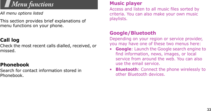 33Menu functionsAll menu options listedThis section provides brief explanations of menu functions on your phone.Call logCheck the most recent calls dialled, received, or missed.PhonebookSearch for contact information stored in Phonebook.Music playerAccess and listen to all music files sorted by criteria. You can also make your own music playlists.Google/BluetoothDepending on your region or service provider, you may have one of these two menus here:•Google: Launch the Google search engine to find information, news, images, or local service from around the web. You can also use the email service.•Bluetooth: Connect the phone wirelessly to other Bluetooth devices.