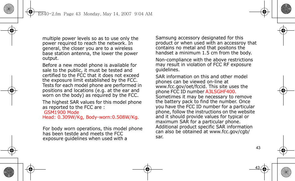E840-2.fm  Page 43  Monday, May 14, 2007  9:04 AM43                                     For body worn operations, this model phone has been testde and meets the FCC exposure guidelines when used with a  Samsung accessory designated for this product or when used with an accessroy that contains no metal and that positons the handset a minimum 1.5 cm from the body.Non-compliance with the above restrictions may result in violation of FCC RF exposure guidelines.SAR information on this and other model phones can be viewed on-line at www.fcc.gov/oet/fccid. This site uses the phone FCC ID number A3LSGHF400.               Sometimes it may be necessary to remove the battery pack to find the number. Once you have the FCC ID number for a particular phone, follow the instructions on the website and it should provide values for typical or maximum SAR for a particular phone. Additional product specific SAR information can also be obtained at www.fcc.gov/cgb/sar.            43                                  multiple power levels so as to use only the power required to reach the network. In general, the closer you are to a wireless base station antenna, the lower the power output.Before a new model phone is available for sale to the public, it must be tested and certified to the FCC that it does not exceed the exposure limit established by the FCC. Tests for each model phone are performed in positions and locations (e.g. at the ear and worn on the body) as required by the FCC. The highest SAR values for this model phone as reported to the FCC are :  GSM1900 Mode    Head: 0.309W/Kg, Body-worn:0.508W/Kg.        