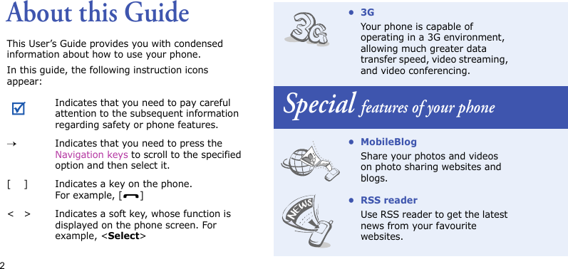 2About this GuideThis User’s Guide provides you with condensed information about how to use your phone.In this guide, the following instruction icons appear: Indicates that you need to pay careful attention to the subsequent information regarding safety or phone features.→Indicates that you need to press the Navigation keys to scroll to the specified option and then select it.[ ] Indicates a key on the phone. For example, [ ]&lt; &gt; Indicates a soft key, whose function is displayed on the phone screen. For example, &lt;Select&gt;•3GYour phone is capable of operating in a 3G environment, allowing much greater data transfer speed, video streaming, and video conferencing.Special features of your phone• MobileBlogShare your photos and videos on photo sharing websites and blogs.•RSS readerUse RSS reader to get the latest news from your favourite websites.