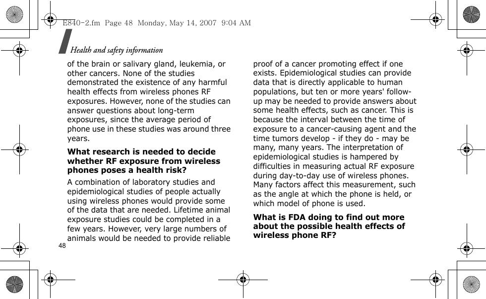 Health and safety information48of the brain or salivary gland, leukemia, or other cancers. None of the studies demonstrated the existence of any harmful health effects from wireless phones RF exposures. However, none of the studies can answer questions about long-term exposures, since the average period of phone use in these studies was around three years.What research is needed to decide whether RF exposure from wireless phones poses a health risk?A combination of laboratory studies and epidemiological studies of people actually using wireless phones would provide some of the data that are needed. Lifetime animal exposure studies could be completed in a few years. However, very large numbers of animals would be needed to provide reliable proof of a cancer promoting effect if one exists. Epidemiological studies can provide data that is directly applicable to human populations, but ten or more years&apos; follow-up may be needed to provide answers about some health effects, such as cancer. This is because the interval between the time of exposure to a cancer-causing agent and the time tumors develop - if they do - may be many, many years. The interpretation of epidemiological studies is hampered by difficulties in measuring actual RF exposure during day-to-day use of wireless phones. Many factors affect this measurement, such as the angle at which the phone is held, or which model of phone is used.What is FDA doing to find out more about the possible health effects of wireless phone RF?E840-2.fm  Page 48  Monday, May 14, 2007  9:04 AM