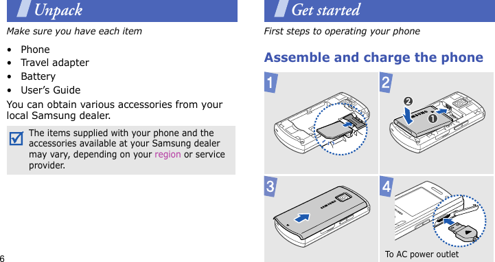 6UnpackMake sure you have each item• Phone•Travel adapter•Battery•User’s GuideYou can obtain various accessories from your local Samsung dealer.Get startedFirst steps to operating your phoneAssemble and charge the phoneThe items supplied with your phone and the accessories available at your Samsung dealer may vary, depending on your region or service provider.To A C  power  outl e t  