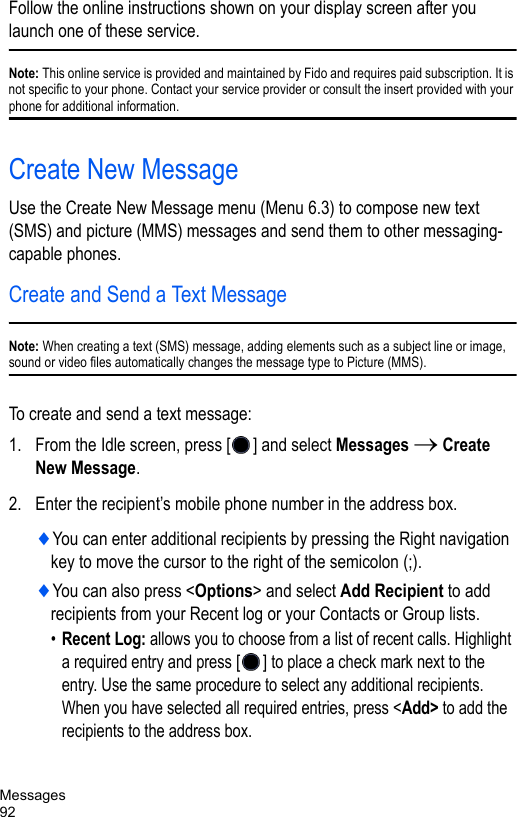Messages92Follow the online instructions shown on your display screen after you launch one of these service.Note: This online service is provided and maintained by Fido and requires paid subscription. It is not specific to your phone. Contact your service provider or consult the insert provided with your phone for additional information.Create New MessageUse the Create New Message menu (Menu 6.3) to compose new text (SMS) and picture (MMS) messages and send them to other messaging-capable phones.Create and Send a Text MessageNote: When creating a text (SMS) message, adding elements such as a subject line or image, sound or video files automatically changes the message type to Picture (MMS).To create and send a text message: 1. From the Idle screen, press [ ] and select Messages → Create New Message.2. Enter the recipient’s mobile phone number in the address box. ♦You can enter additional recipients by pressing the Right navigation key to move the cursor to the right of the semicolon (;).♦You can also press &lt;Options&gt; and select Add Recipient to add recipients from your Recent log or your Contacts or Group lists.•Recent Log: allows you to choose from a list of recent calls. Highlight a required entry and press [] to place a check mark next to the entry. Use the same procedure to select any additional recipients. When you have selected all required entries, press &lt;Add&gt; to add the recipients to the address box.