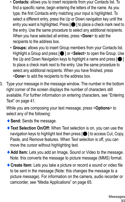 Messages93•Contacts: allows you to insert recipients from your Contacts list. To find a specific name, begin entering the letters of the name. As you type, the first Contacts entry matching your input is highlighted. To select a different entry, press the Up or Down navigation key until the entry you want is highlighted. Press [] to place a check mark next to the entry. Use the same procedure to select any additional recipients. When you have selected all entries, press &lt;Done&gt; to add the recipients to the address box.•Groups: allows you to insert Group members from your Contacts list. Highlight a Group and press [] or &lt;Select&gt; to open the Group. Use the Up and Down Navigation keys to highlight a name and press [] to place a check mark next to the entry. Use the same procedure to select any additional recipients. When you have finished, press &lt;Done&gt; to add the recipients to the address box.3. Type your message in the message window. The number in the bottom right corner of the screen displays the number of characters still available. For further information on entering characters, see “Entering Text” on page 41.While you are composing your text message, press &lt;Options&gt; to select any of the following:♦Send: Sends the message.♦Text Selection On/Off: When Text selection is on, you can use the navigation keys to highlight text then press [ ] to access Cut, Copy, Paste, and Remove features. When Text selection is off, you can move the cursor without highlighting text.♦Add Item: Lets you add an Image, Sound or Video to the message. Note: this converts the message to picture message (MMS) format.♦Create Item: Lets you take a picture or record a sound or video file to be sent in the message (Note: this changes the message to a picture message). For information on the camera, audio recorder or camcorder, see “Media Applications” on page 65. 