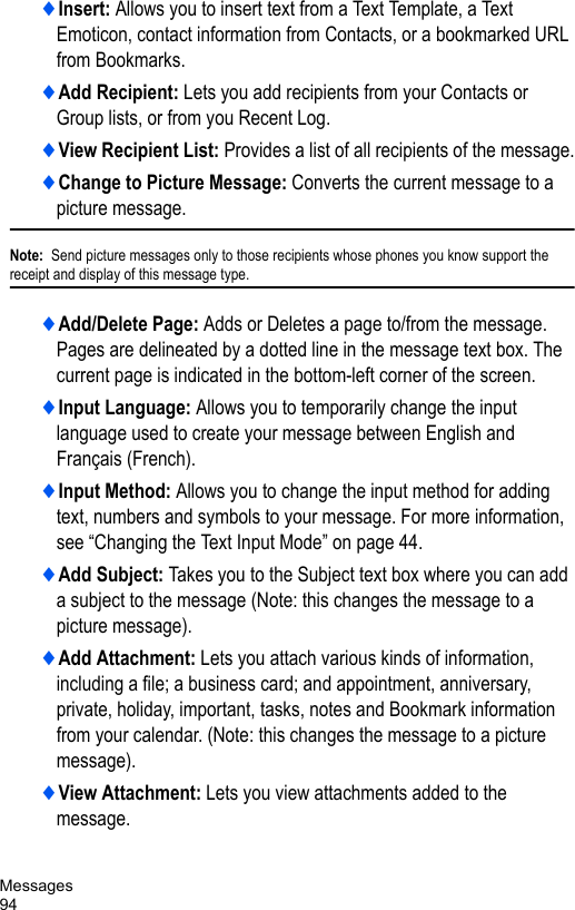 Messages94♦Insert: Allows you to insert text from a Text Template, a Text Emoticon, contact information from Contacts, or a bookmarked URL from Bookmarks.♦Add Recipient: Lets you add recipients from your Contacts or Group lists, or from you Recent Log.♦View Recipient List: Provides a list of all recipients of the message.♦Change to Picture Message: Converts the current message to a picture message.Note:  Send picture messages only to those recipients whose phones you know support the receipt and display of this message type.♦Add/Delete Page: Adds or Deletes a page to/from the message. Pages are delineated by a dotted line in the message text box. The current page is indicated in the bottom-left corner of the screen.♦Input Language: Allows you to temporarily change the input language used to create your message between English and Français (French). ♦Input Method: Allows you to change the input method for adding text, numbers and symbols to your message. For more information, see “Changing the Text Input Mode” on page 44. ♦Add Subject: Takes you to the Subject text box where you can add a subject to the message (Note: this changes the message to a picture message).♦Add Attachment: Lets you attach various kinds of information, including a file; a business card; and appointment, anniversary, private, holiday, important, tasks, notes and Bookmark information from your calendar. (Note: this changes the message to a picture message).♦View Attachment: Lets you view attachments added to the message.