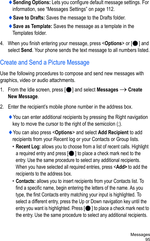 Messages95♦Sending Options: Lets you configure default message settings. For information, see “Messages Settings” on page 112.♦Save to Drafts: Saves the message to the Drafts folder.♦Save as Template: Saves the message as a template in the Templates folder.4. When you finish entering your message, press &lt;Options&gt; or [ ] and select Send. Your phone sends the text message to all numbers listed.Create and Send a Picture MessageUse the following procedures to compose and send new messages with graphics, video or audio attachments. 1. From the Idle screen, press [ ] and select Messages → Create New Message.2. Enter the recipient’s mobile phone number in the address box. ♦You can enter additional recipients by pressing the Right navigation key to move the cursor to the right of the semicolon (;).♦You can also press &lt;Options&gt; and select Add Recipient to add recipients from your Recent log or your Contacts or Group lists.•Recent Log: allows you to choose from a list of recent calls. Highlight a required entry and press [] to place a check mark next to the entry. Use the same procedure to select any additional recipients. When you have selected all required entries, press &lt;Add&gt; to add the recipients to the address box.•Contacts: allows you to insert recipients from your Contacts list. To find a specific name, begin entering the letters of the name. As you type, the first Contacts entry matching your input is highlighted. To select a different entry, press the Up or Down navigation key until the entry you want is highlighted. Press [] to place a check mark next to the entry. Use the same procedure to select any additional recipients. 