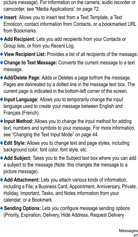 Messages97picture message). For information on the camera, audio recorder or camcorder, see “Media Applications” on page 72. ♦Insert: Allows you to insert text from a Text Template, a Text Emoticon, contact information from Contacts, or a bookmarked URL from Bookmarks.♦Add Recipient: Lets you add recipients from your Contacts or Group lists, or from you Recent Log.♦View Recipient List: Provides a list of all recipients of the message.♦Change to Text Message: Converts the current message to a text message.♦Add/Delete Page: Adds or Deletes a page to/from the message. Pages are delineated by a dotted line in the message text box. The current page is indicated in the bottom-left corner of the screen.♦Input Language: Allows you to temporarily change the input language used to create your message between English and Français (French). ♦Input Method: Allows you to change the input method for adding text, numbers and symbols to your message. For more information, see “Changing the Text Input Mode” on page 44. ♦Edit Style: Allows you to change text and page styles, including background color, font color, font style, etc.♦Add Subject: Takes you to the Subject text box where you can add a subject to the message (Note: this changes the message to a picture message).♦Add Attachment: Lets you attach various kinds of information, including a File; a Business Card; Appointment, Anniversary, Private, Holiday, Important, Tasks, and Notes information from your calendar; or a Bookmark.♦Sending Options: Lets you configure message sending options (Priority, Expiration, Delivery, Hide Address, Request Delivery 