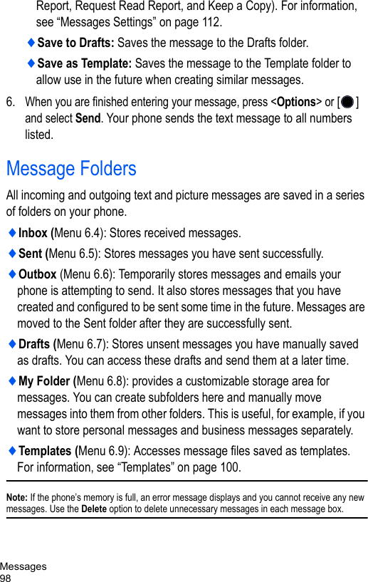 Messages98Report, Request Read Report, and Keep a Copy). For information, see “Messages Settings” on page 112.♦Save to Drafts: Saves the message to the Drafts folder.♦Save as Template: Saves the message to the Template folder to allow use in the future when creating similar messages. 6.When you are finished entering your message, press &lt;Options&gt; or [] and select Send. Your phone sends the text message to all numbers listed.Message FoldersAll incoming and outgoing text and picture messages are saved in a series of folders on your phone.♦Inbox (Menu 6.4): Stores received messages.♦Sent (Menu 6.5): Stores messages you have sent successfully.♦Outbox (Menu 6.6): Temporarily stores messages and emails your phone is attempting to send. It also stores messages that you have created and configured to be sent some time in the future. Messages are moved to the Sent folder after they are successfully sent.♦Drafts (Menu 6.7): Stores unsent messages you have manually saved as drafts. You can access these drafts and send them at a later time.♦My Folder (Menu 6.8): provides a customizable storage area for messages. You can create subfolders here and manually move messages into them from other folders. This is useful, for example, if you want to store personal messages and business messages separately.♦Templates (Menu 6.9): Accesses message files saved as templates. For information, see “Templates” on page 100.Note: If the phone’s memory is full, an error message displays and you cannot receive any new messages. Use the Delete option to delete unnecessary messages in each message box.