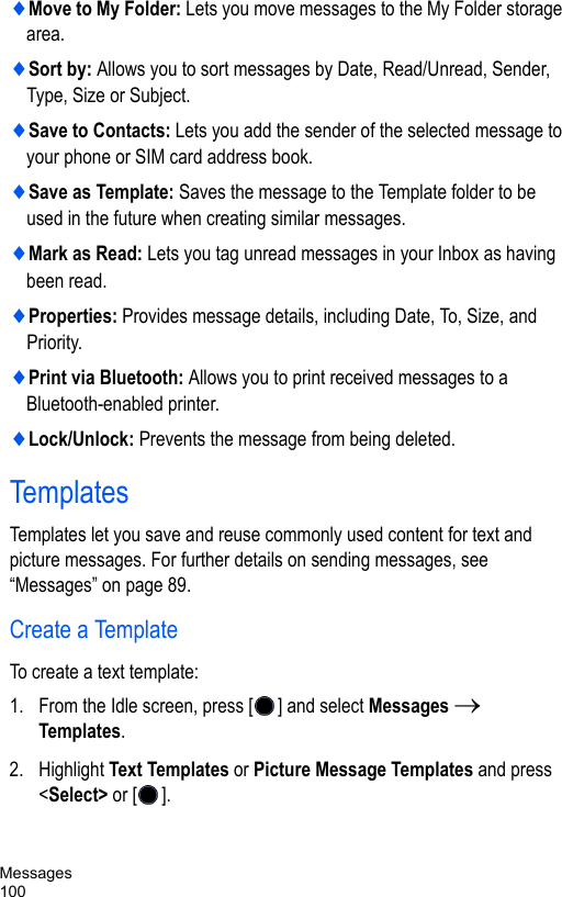 Messages100♦Move to My Folder: Lets you move messages to the My Folder storage area.♦Sort by: Allows you to sort messages by Date, Read/Unread, Sender, Type, Size or Subject.♦Save to Contacts: Lets you add the sender of the selected message to your phone or SIM card address book.♦Save as Template: Saves the message to the Template folder to be used in the future when creating similar messages. ♦Mark as Read: Lets you tag unread messages in your Inbox as having been read.♦Properties: Provides message details, including Date, To, Size, and Priority.♦Print via Bluetooth: Allows you to print received messages to a Bluetooth-enabled printer.♦Lock/Unlock: Prevents the message from being deleted.TemplatesTemplates let you save and reuse commonly used content for text and picture messages. For further details on sending messages, see “Messages” on page 89.Create a TemplateTo create a text template:1. From the Idle screen, press [ ] and select Messages → Templates.2. Highlight Text Templates or Picture Message Templates and press &lt;Select&gt; or [ ].