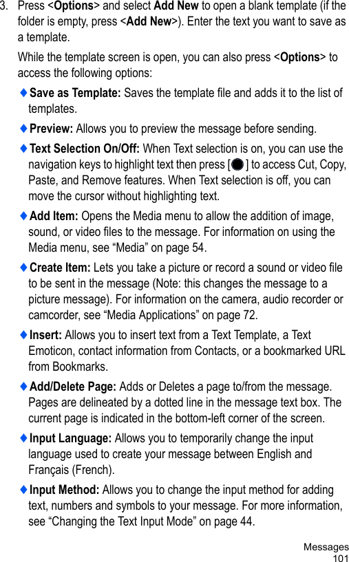 Messages1013. Press &lt;Options&gt; and select Add New to open a blank template (if the folder is empty, press &lt;Add New&gt;). Enter the text you want to save as a template. While the template screen is open, you can also press &lt;Options&gt; to access the following options:♦Save as Template: Saves the template file and adds it to the list of templates.♦Preview: Allows you to preview the message before sending.♦Text Selection On/Off: When Text selection is on, you can use the navigation keys to highlight text then press [ ] to access Cut, Copy, Paste, and Remove features. When Text selection is off, you can move the cursor without highlighting text.♦Add Item: Opens the Media menu to allow the addition of image, sound, or video files to the message. For information on using the Media menu, see “Media” on page 54.♦Create Item: Lets you take a picture or record a sound or video file to be sent in the message (Note: this changes the message to a picture message). For information on the camera, audio recorder or camcorder, see “Media Applications” on page 72. ♦Insert: Allows you to insert text from a Text Template, a Text Emoticon, contact information from Contacts, or a bookmarked URL from Bookmarks.♦Add/Delete Page: Adds or Deletes a page to/from the message. Pages are delineated by a dotted line in the message text box. The current page is indicated in the bottom-left corner of the screen.♦Input Language: Allows you to temporarily change the input language used to create your message between English and Français (French). ♦Input Method: Allows you to change the input method for adding text, numbers and symbols to your message. For more information, see “Changing the Text Input Mode” on page 44. 