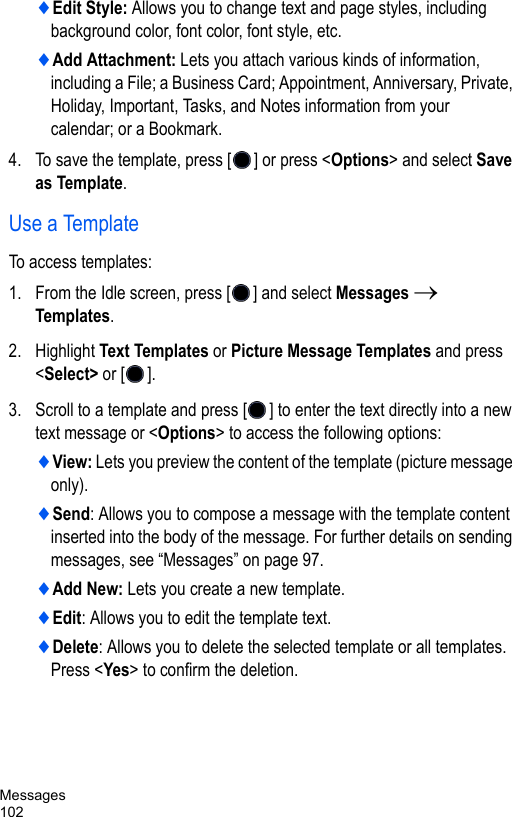 Messages102♦Edit Style: Allows you to change text and page styles, including background color, font color, font style, etc.♦Add Attachment: Lets you attach various kinds of information, including a File; a Business Card; Appointment, Anniversary, Private, Holiday, Important, Tasks, and Notes information from your calendar; or a Bookmark.4. To save the template, press [ ] or press &lt;Options&gt; and select Save as Template.Use a TemplateTo access templates:1. From the Idle screen, press [ ] and select Messages → Templates.2. Highlight Text Templates or Picture Message Templates and press &lt;Select&gt; or [ ].3. Scroll to a template and press [ ] to enter the text directly into a new text message or &lt;Options&gt; to access the following options:♦View: Lets you preview the content of the template (picture message only).♦Send: Allows you to compose a message with the template content inserted into the body of the message. For further details on sending messages, see “Messages” on page 97.♦Add New: Lets you create a new template.♦Edit: Allows you to edit the template text. ♦Delete: Allows you to delete the selected template or all templates. Press &lt;Yes&gt; to confirm the deletion.
