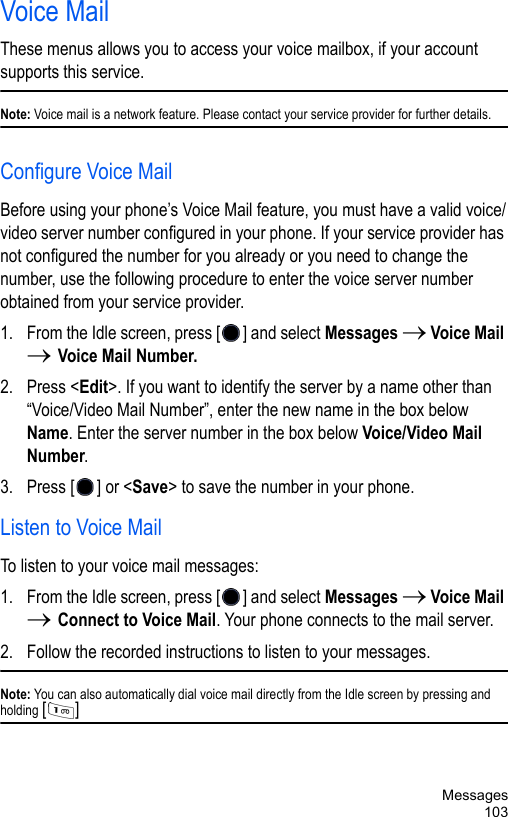 Messages103Voice MailThese menus allows you to access your voice mailbox, if your account supports this service. Note: Voice mail is a network feature. Please contact your service provider for further details.Configure Voice MailBefore using your phone’s Voice Mail feature, you must have a valid voice/video server number configured in your phone. If your service provider has not configured the number for you already or you need to change the number, use the following procedure to enter the voice server number obtained from your service provider. 1. From the Idle screen, press [ ] and select Messages → Voice Mail → Voice Mail Number.2. Press &lt;Edit&gt;. If you want to identify the server by a name other than “Voice/Video Mail Number”, enter the new name in the box below Name. Enter the server number in the box below Voice/Video Mail Number.3. Press [ ] or &lt;Save&gt; to save the number in your phone. Listen to Voice MailTo listen to your voice mail messages:1. From the Idle screen, press [ ] and select Messages → Voice Mail → Connect to Voice Mail. Your phone connects to the mail server.2. Follow the recorded instructions to listen to your messages.Note: You can also automatically dial voice mail directly from the Idle screen by pressing and holding [] 