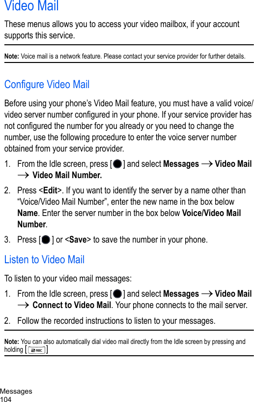 Messages104Video MailThese menus allows you to access your video mailbox, if your account supports this service. Note: Voice mail is a network feature. Please contact your service provider for further details.Configure Video MailBefore using your phone’s Video Mail feature, you must have a valid voice/video server number configured in your phone. If your service provider has not configured the number for you already or you need to change the number, use the following procedure to enter the voice server number obtained from your service provider. 1. From the Idle screen, press [ ] and select Messages → Video Mail → Video Mail Number.2. Press &lt;Edit&gt;. If you want to identify the server by a name other than “Voice/Video Mail Number”, enter the new name in the box below Name. Enter the server number in the box below Voice/Video Mail Number.3. Press [ ] or &lt;Save&gt; to save the number in your phone. Listen to Video MailTo listen to your video mail messages:1. From the Idle screen, press [ ] and select Messages → Video Mail → Connect to Video Mail. Your phone connects to the mail server.2. Follow the recorded instructions to listen to your messages.Note: You can also automatically dial video mail directly from the Idle screen by pressing and holding [] 