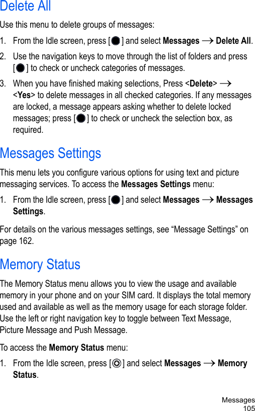 Messages105Delete AllUse this menu to delete groups of messages:1. From the Idle screen, press [ ] and select Messages → Delete All. 2. Use the navigation keys to move through the list of folders and press [ ] to check or uncheck categories of messages.3. When you have finished making selections, Press &lt;Delete&gt; → &lt;Yes&gt; to delete messages in all checked categories. If any messages are locked, a message appears asking whether to delete locked messages; press [ ] to check or uncheck the selection box, as required. Messages SettingsThis menu lets you configure various options for using text and picture messaging services. To access the Messages Settings menu:1. From the Idle screen, press [ ] and select Messages → Messages Settings. For details on the various messages settings, see “Message Settings” on page 162.Memory StatusThe Memory Status menu allows you to view the usage and available memory in your phone and on your SIM card. It displays the total memory used and available as well as the memory usage for each storage folder. Use the left or right navigation key to toggle between Text Message, Picture Message and Push Message.To access the Memory Status menu:1. From the Idle screen, press [ ] and select Messages → Memory Status. 