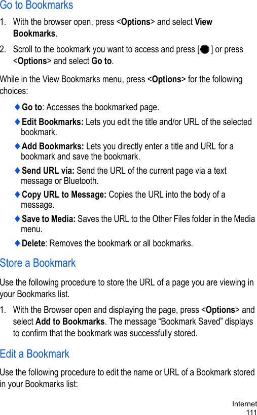 Internet111Go to Bookmarks1. With the browser open, press &lt;Options&gt; and select View Bookmarks.2. Scroll to the bookmark you want to access and press [ ] or press &lt;Options&gt; and select Go to. While in the View Bookmarks menu, press &lt;Options&gt; for the following choices:♦Go to: Accesses the bookmarked page.♦Edit Bookmarks: Lets you edit the title and/or URL of the selected bookmark.♦Add Bookmarks: Lets you directly enter a title and URL for a bookmark and save the bookmark.♦Send URL via: Send the URL of the current page via a text message or Bluetooth.♦Copy URL to Message: Copies the URL into the body of a message.♦Save to Media: Saves the URL to the Other Files folder in the Media menu.♦Delete: Removes the bookmark or all bookmarks. Store a BookmarkUse the following procedure to store the URL of a page you are viewing in your Bookmarks list.1. With the Browser open and displaying the page, press &lt;Options&gt; and select Add to Bookmarks. The message “Bookmark Saved” displays to confirm that the bookmark was successfully stored.Edit a BookmarkUse the following procedure to edit the name or URL of a Bookmark stored in your Bookmarks list:
