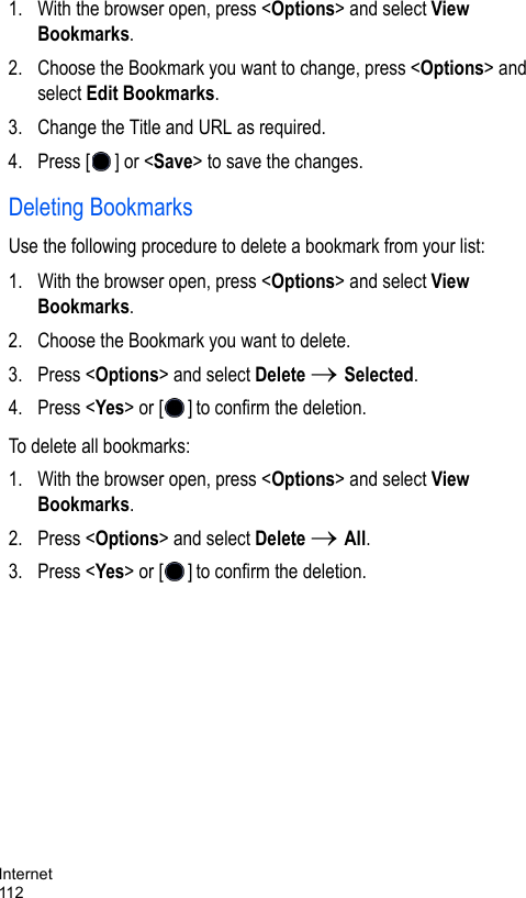 Internet1121. With the browser open, press &lt;Options&gt; and select View Bookmarks.2. Choose the Bookmark you want to change, press &lt;Options&gt; and select Edit Bookmarks.3. Change the Title and URL as required. 4. Press [ ] or &lt;Save&gt; to save the changes.Deleting BookmarksUse the following procedure to delete a bookmark from your list:1. With the browser open, press &lt;Options&gt; and select View Bookmarks.2. Choose the Bookmark you want to delete.3. Press &lt;Options&gt; and select Delete → Selected.4. Press &lt;Yes&gt; or [ ] to confirm the deletion.To delete all bookmarks: 1. With the browser open, press &lt;Options&gt; and select View Bookmarks.2. Press &lt;Options&gt; and select Delete → All.3. Press &lt;Yes&gt; or [ ] to confirm the deletion.