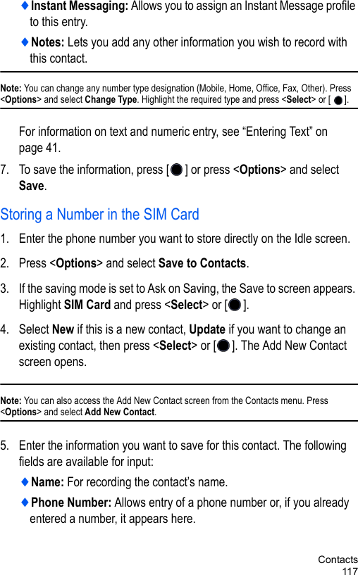 Contacts117♦Instant Messaging: Allows you to assign an Instant Message profile to this entry.♦Notes: Lets you add any other information you wish to record with this contact.Note: You can change any number type designation (Mobile, Home, Office, Fax, Other). Press &lt;Options&gt; and select Change Type. Highlight the required type and press &lt;Select&gt; or [ ].For information on text and numeric entry, see “Entering Text” on page 41.7. To save the information, press [ ] or press &lt;Options&gt; and select Save. Storing a Number in the SIM Card 1. Enter the phone number you want to store directly on the Idle screen. 2. Press &lt;Options&gt; and select Save to Contacts. 3. If the saving mode is set to Ask on Saving, the Save to screen appears. Highlight SIM Card and press &lt;Select&gt; or [ ].4. Select New if this is a new contact, Update if you want to change an existing contact, then press &lt;Select&gt; or [ ]. The Add New Contact screen opens.Note: You can also access the Add New Contact screen from the Contacts menu. Press &lt;Options&gt; and select Add New Contact. 5. Enter the information you want to save for this contact. The following fields are available for input:♦Name: For recording the contact’s name.♦Phone Number: Allows entry of a phone number or, if you already entered a number, it appears here. 