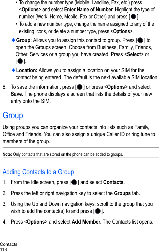 Contacts118• To change the number type (Mobile, Landline, Fax, etc.) press &lt;Options&gt; and select Enter Name of Number. Highlight the type of number (Work, Home, Mobile, Fax or Other) and press []. • To add a new number type, change the name assigned to any of the existing icons, or delete a number type, press &lt;Options&gt;. ♦Group: Allows you to assign this contact to group. Press [ ] to open the Groups screen. Choose from Business, Family, Friends, Other, Services or a group you have created. Press &lt;Select&gt; or [].♦Location: Allows you to assign a location on your SIM for the contact being entered. The default is the next available SIM location.6. To save the information, press [ ] or press &lt;Options&gt; and select Save. The phone displays a screen that lists the details of your new entry onto the SIM.GroupUsing groups you can organize your contacts into lists such as Family, Office and Friends. You can also assign a unique Caller ID or ring tune to members of the group.Note: Only contacts that are stored on the phone can be added to groups.Adding Contacts to a Group1. From the Idle screen, press [ ] and select Contacts.2. Press the left or right navigation key to select the Groups tab.3. Using the Up and Down navigation keys, scroll to the group that you wish to add the contact(s) to and press [ ].4. Press &lt;Options&gt; and select Add Member. The Contacts list opens.
