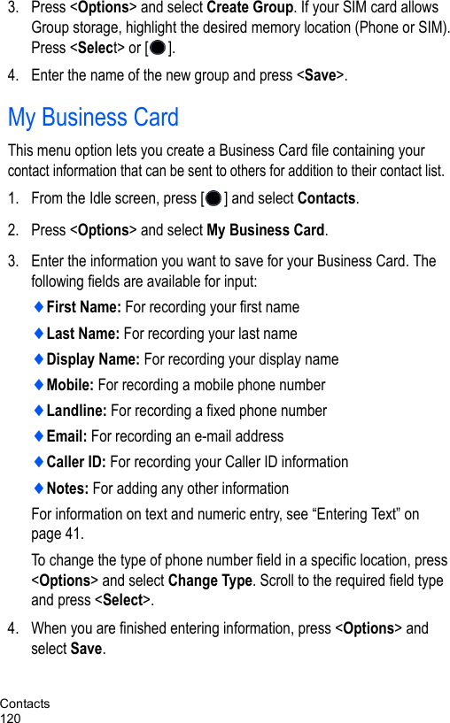 Contacts1203. Press &lt;Options&gt; and select Create Group. If your SIM card allows Group storage, highlight the desired memory location (Phone or SIM). Press &lt;Select&gt; or [ ].4. Enter the name of the new group and press &lt;Save&gt;.My Business CardThis menu option lets you create a Business Card file containing your contact information that can be sent to others for addition to their contact list.1. From the Idle screen, press [ ] and select Contacts.2. Press &lt;Options&gt; and select My Business Card.3. Enter the information you want to save for your Business Card. The following fields are available for input:♦First Name: For recording your first name♦Last Name: For recording your last name♦Display Name: For recording your display name♦Mobile: For recording a mobile phone number♦Landline: For recording a fixed phone number♦Email: For recording an e-mail address♦Caller ID: For recording your Caller ID information ♦Notes: For adding any other informationFor information on text and numeric entry, see “Entering Text” on page 41.To change the type of phone number field in a specific location, press &lt;Options&gt; and select Change Type. Scroll to the required field type and press &lt;Select&gt;.4. When you are finished entering information, press &lt;Options&gt; and select Save. 