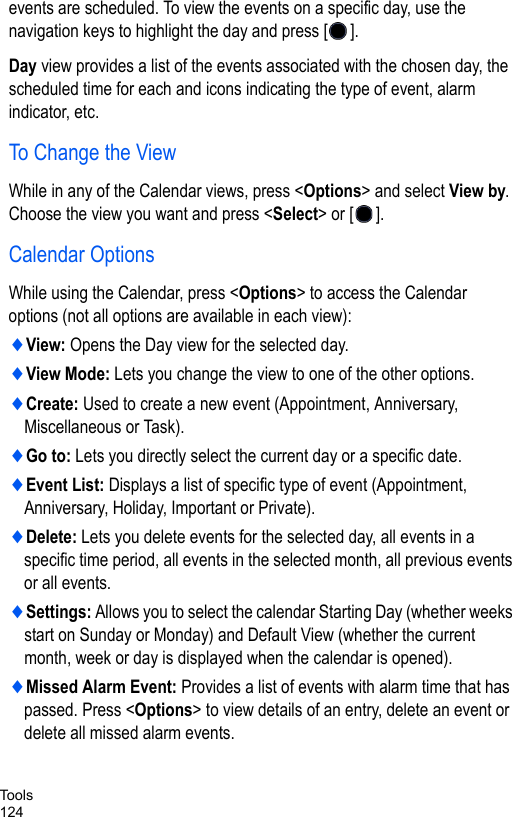Tools124events are scheduled. To view the events on a specific day, use the navigation keys to highlight the day and press [ ].Day view provides a list of the events associated with the chosen day, the scheduled time for each and icons indicating the type of event, alarm indicator, etc.To Change the ViewWhile in any of the Calendar views, press &lt;Options&gt; and select View by. Choose the view you want and press &lt;Select&gt; or [ ].Calendar OptionsWhile using the Calendar, press &lt;Options&gt; to access the Calendar options (not all options are available in each view):♦View: Opens the Day view for the selected day.♦View Mode: Lets you change the view to one of the other options.♦Create: Used to create a new event (Appointment, Anniversary, Miscellaneous or Task).♦Go to: Lets you directly select the current day or a specific date.♦Event List: Displays a list of specific type of event (Appointment, Anniversary, Holiday, Important or Private).♦Delete: Lets you delete events for the selected day, all events in a specific time period, all events in the selected month, all previous events or all events.♦Settings: Allows you to select the calendar Starting Day (whether weeks start on Sunday or Monday) and Default View (whether the current month, week or day is displayed when the calendar is opened).♦Missed Alarm Event: Provides a list of events with alarm time that has passed. Press &lt;Options&gt; to view details of an entry, delete an event or delete all missed alarm events.