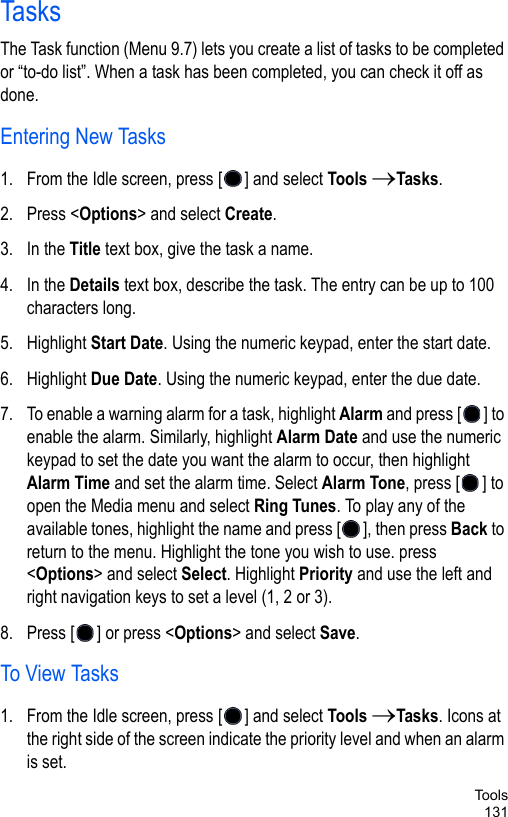Too l s131TasksThe Task function (Menu 9.7) lets you create a list of tasks to be completed or “to-do list”. When a task has been completed, you can check it off as done. Entering New Tasks1. From the Idle screen, press [ ] and select Tools →Tasks.2. Press &lt;Options&gt; and select Create. 3. In the Title text box, give the task a name.4. In the Details text box, describe the task. The entry can be up to 100 characters long.5. Highlight Start Date. Using the numeric keypad, enter the start date.6. Highlight Due Date. Using the numeric keypad, enter the due date.7. To enable a warning alarm for a task, highlight Alarm and press [ ] to enable the alarm. Similarly, highlight Alarm Date and use the numeric keypad to set the date you want the alarm to occur, then highlight Alarm Time and set the alarm time. Select Alarm Tone, press [ ] to open the Media menu and select Ring Tunes. To play any of the available tones, highlight the name and press [ ], then press Back to return to the menu. Highlight the tone you wish to use. press &lt;Options&gt; and select Select. Highlight Priority and use the left and right navigation keys to set a level (1, 2 or 3).8. Press [ ] or press &lt;Options&gt; and select Save.To View Tasks1. From the Idle screen, press [ ] and select Tools →Tasks. Icons at the right side of the screen indicate the priority level and when an alarm is set.