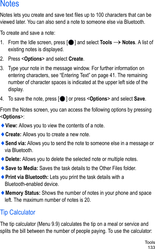 Too l s133NotesNotes lets you create and save text files up to 100 characters that can be viewed later. You can also send a note to someone else via Bluetooth. To create and save a note: 1. From the Idle screen, press [ ] and select Tools → Notes. A list of existing notes is displayed.2. Press &lt;Options&gt; and select Create. 3. Type your note in the message window. For further information on entering characters, see “Entering Text” on page 41. The remaining number of character spaces is indicated at the upper left side of the display.4. To save the note, press [ ] or press &lt;Options&gt; and select Save. From the Notes screen, you can access the following options by pressing &lt;Options&gt;: ♦View: Allows you to view the contents of a note.♦Create: Allows you to create a new note.♦Send via: Allows you to send the note to someone else in a message or via Bluetooth.♦Delete: Allows you to delete the selected note or multiple notes.♦Save to Media: Saves the task details to the Other Files folder.♦Print via Bluetooth: Lets you print the task details with a Bluetooth-enabled device.♦Memory Status: Shows the number of notes in your phone and space left. The maximum number of notes is 20.Tip CalculatorThe tip calculator (Menu 9.9) calculates the tip on a meal or service and splits the bill between the number of people paying. To use the calculator: