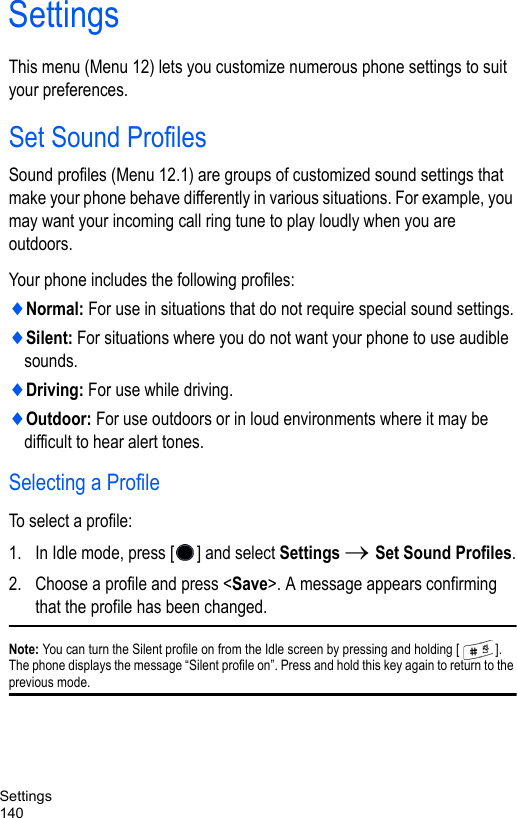 Settings140SettingsThis menu (Menu 12) lets you customize numerous phone settings to suit your preferences.Set Sound ProfilesSound profiles (Menu 12.1) are groups of customized sound settings that make your phone behave differently in various situations. For example, you may want your incoming call ring tune to play loudly when you are outdoors. Your phone includes the following profiles: ♦Normal: For use in situations that do not require special sound settings.♦Silent: For situations where you do not want your phone to use audible sounds.♦Driving: For use while driving.♦Outdoor: For use outdoors or in loud environments where it may be difficult to hear alert tones.Selecting a ProfileTo select a profile:1. In Idle mode, press [ ] and select Settings → Set Sound Profiles.2. Choose a profile and press &lt;Save&gt;. A message appears confirming that the profile has been changed.Note: You can turn the Silent profile on from the Idle screen by pressing and holding [ ]. The phone displays the message “Silent profile on”. Press and hold this key again to return to the previous mode.