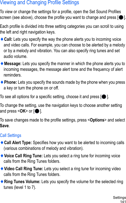 Settings141Viewing and Changing Profile Settings To view or change the settings for a profile, open the Set Sound Profiles screen (see above), choose the profile you want to change and press [ ].Each profile is divided into three setting categories you can scroll to using the left and right navigation keys.♦Call: Lets you specify the way the phone alerts you to incoming voice and video calls. For example, you can choose to be alerted by a melody or by a melody and vibration. You can also specify ring tunes and set audio volume.♦Message: Lets you specify the manner in which the phone alerts you to incoming messages, the message alert tone and the frequency of alert reminders.♦Phone: Lets you specify the sounds made by the phone when you press a key or turn the phone on or off.To see all options for a specific setting, choose it and press [ ].To change the setting, use the navigation keys to choose another setting and press &lt;OK&gt; or [ ].To save changes made to the profile settings, press &lt;Options&gt; and select Save.Call Settings♦Call Alert Type: Specifies how you want to be alerted to incoming calls (various combinations of melody and vibration).♦Voice Call Ring Tune: Lets you select a ring tune for incoming voice calls from the Ring Tunes folders.♦Video Call Ring Tune: Lets you select a ring tune for incoming video calls from the Ring Tunes folders.♦Ring Tunes Volume: Lets you specify the volume for the selected ring tunes (level 1 to 7).