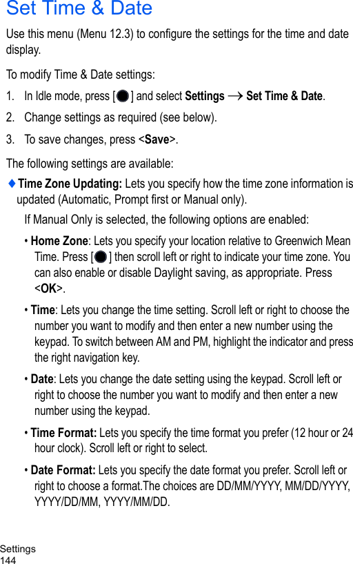 Settings144Set Time &amp; DateUse this menu (Menu 12.3) to configure the settings for the time and date display.To modify Time &amp; Date settings:1. In Idle mode, press [ ] and select Settings → Set Time &amp; Date.2. Change settings as required (see below).3. To save changes, press &lt;Save&gt;. The following settings are available:♦Time Zone Updating: Lets you specify how the time zone information is updated (Automatic, Prompt first or Manual only).If Manual Only is selected, the following options are enabled:• Home Zone: Lets you specify your location relative to Greenwich Mean Time. Press [ ] then scroll left or right to indicate your time zone. You can also enable or disable Daylight saving, as appropriate. Press &lt;OK&gt;.• Time: Lets you change the time setting. Scroll left or right to choose the number you want to modify and then enter a new number using the keypad. To switch between AM and PM, highlight the indicator and press the right navigation key.• Date: Lets you change the date setting using the keypad. Scroll left or right to choose the number you want to modify and then enter a new number using the keypad.• Time Format: Lets you specify the time format you prefer (12 hour or 24 hour clock). Scroll left or right to select.• Date Format: Lets you specify the date format you prefer. Scroll left or right to choose a format.The choices are DD/MM/YYYY, MM/DD/YYYY, YYYY/DD/MM, YYYY/MM/DD. 