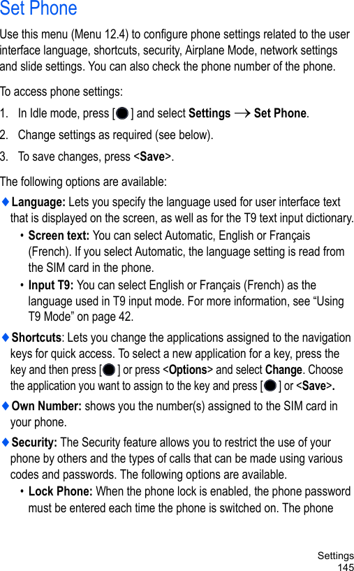 Settings145Set PhoneUse this menu (Menu 12.4) to configure phone settings related to the user interface language, shortcuts, security, Airplane Mode, network settings and slide settings. You can also check the phone number of the phone. To access phone settings:1. In Idle mode, press [ ] and select Settings → Set Phone.2. Change settings as required (see below). 3. To save changes, press &lt;Save&gt;.The following options are available:♦Language: Lets you specify the language used for user interface text that is displayed on the screen, as well as for the T9 text input dictionary.•Screen text: You can select Automatic, English or Français (French). If you select Automatic, the language setting is read from the SIM card in the phone.•Input T9: You can select English or Français (French) as the language used in T9 input mode. For more information, see “Using T9 Mode” on page 42.♦Shortcuts: Lets you change the applications assigned to the navigation keys for quick access. To select a new application for a key, press the key and then press [ ] or press &lt;Options&gt; and select Change. Choose the application you want to assign to the key and press [ ] or &lt;Save&gt;.♦Own Number: shows you the number(s) assigned to the SIM card in your phone.♦Security: The Security feature allows you to restrict the use of your phone by others and the types of calls that can be made using various codes and passwords. The following options are available.•Lock Phone: When the phone lock is enabled, the phone password must be entered each time the phone is switched on. The phone 