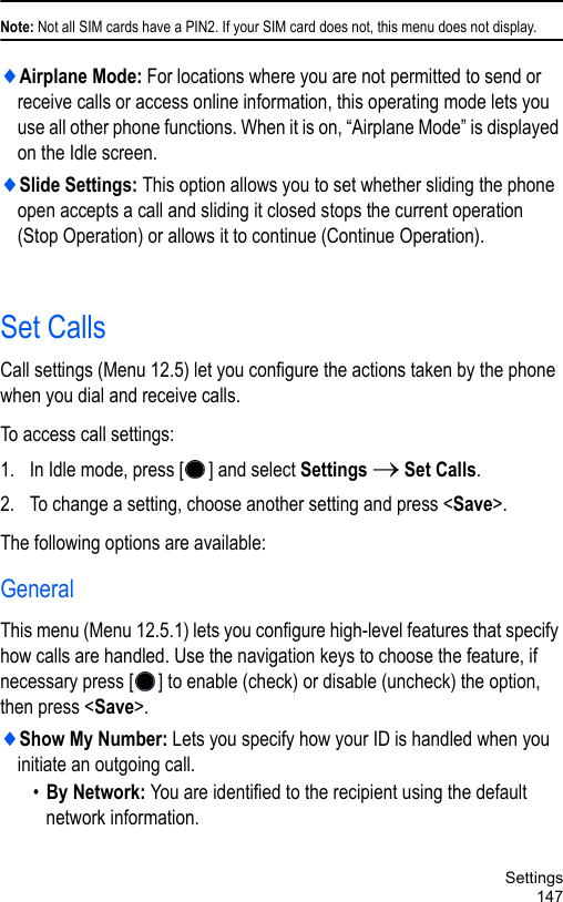 Settings147Note: Not all SIM cards have a PIN2. If your SIM card does not, this menu does not display.♦Airplane Mode: For locations where you are not permitted to send or receive calls or access online information, this operating mode lets you use all other phone functions. When it is on, “Airplane Mode” is displayed on the Idle screen.♦Slide Settings: This option allows you to set whether sliding the phone open accepts a call and sliding it closed stops the current operation (Stop Operation) or allows it to continue (Continue Operation).Set CallsCall settings (Menu 12.5) let you configure the actions taken by the phone when you dial and receive calls.To access call settings:1. In Idle mode, press [ ] and select Settings → Set Calls.2. To change a setting, choose another setting and press &lt;Save&gt;. The following options are available:GeneralThis menu (Menu 12.5.1) lets you configure high-level features that specify how calls are handled. Use the navigation keys to choose the feature, if necessary press [ ] to enable (check) or disable (uncheck) the option, then press &lt;Save&gt;.♦Show My Number: Lets you specify how your ID is handled when you initiate an outgoing call.•By Network: You are identified to the recipient using the default network information.