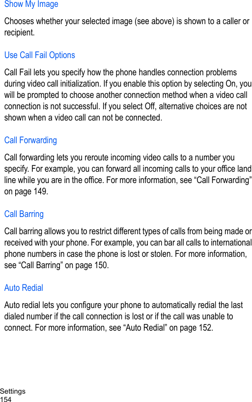 Settings154Show My ImageChooses whether your selected image (see above) is shown to a caller or recipient.Use Call Fail OptionsCall Fail lets you specify how the phone handles connection problems during video call initialization. If you enable this option by selecting On, you will be prompted to choose another connection method when a video call connection is not successful. If you select Off, alternative choices are not shown when a video call can not be connected.Call ForwardingCall forwarding lets you reroute incoming video calls to a number you specify. For example, you can forward all incoming calls to your office land line while you are in the office. For more information, see “Call Forwarding” on page 149.Call BarringCall barring allows you to restrict different types of calls from being made or received with your phone. For example, you can bar all calls to international phone numbers in case the phone is lost or stolen. For more information, see “Call Barring” on page 150.Auto RedialAuto redial lets you configure your phone to automatically redial the last dialed number if the call connection is lost or if the call was unable to connect. For more information, see “Auto Redial” on page 152.