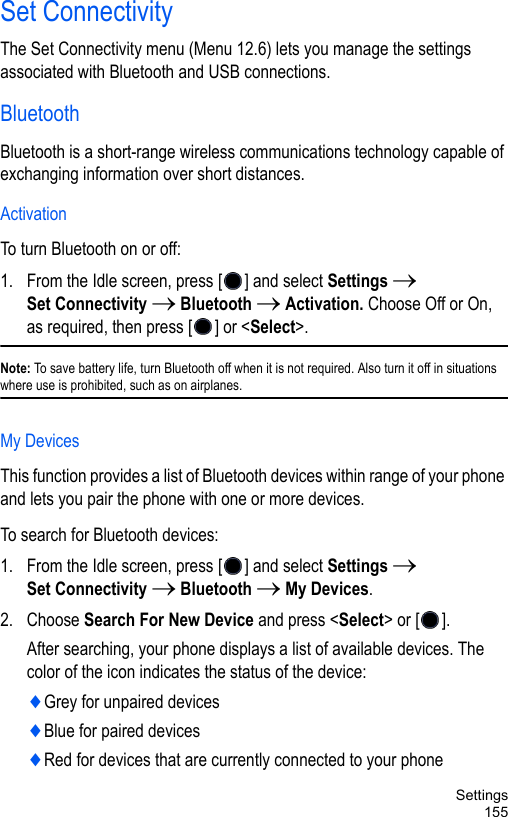 Settings155Set ConnectivityThe Set Connectivity menu (Menu 12.6) lets you manage the settings associated with Bluetooth and USB connections.BluetoothBluetooth is a short-range wireless communications technology capable of exchanging information over short distances.ActivationTo turn Bluetooth on or off: 1. From the Idle screen, press [ ] and select Settings → Set Connectivity → Bluetooth → Activation. Choose Off or On, as required, then press [ ] or &lt;Select&gt;.Note: To save battery life, turn Bluetooth off when it is not required. Also turn it off in situations where use is prohibited, such as on airplanes.My DevicesThis function provides a list of Bluetooth devices within range of your phone and lets you pair the phone with one or more devices.To search for Bluetooth devices:1. From the Idle screen, press [ ] and select Settings → Set Connectivity → Bluetooth → My Devices.2. Choose Search For New Device and press &lt;Select&gt; or [ ].After searching, your phone displays a list of available devices. The color of the icon indicates the status of the device:♦Grey for unpaired devices♦Blue for paired devices♦Red for devices that are currently connected to your phone