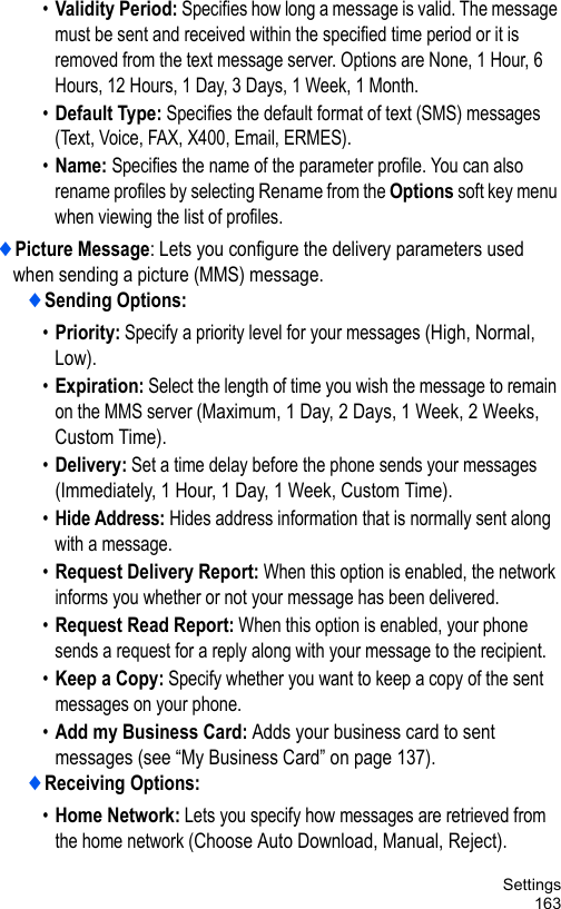 Settings163•Validity Period: Specifies how long a message is valid. The message must be sent and received within the specified time period or it is removed from the text message server. Options are None, 1 Hour, 6 Hours, 12 Hours, 1 Day, 3 Days, 1 Week, 1 Month.•Default Type: Specifies the default format of text (SMS) messages (Text, Voice, FAX, X400, Email, ERMES).•Name: Specifies the name of the parameter profile. You can also rename profiles by selecting Rename from the Options soft key menu when viewing the list of profiles.♦Picture Message: Lets you configure the delivery parameters used when sending a picture (MMS) message.♦Sending Options:•Priority: Specify a priority level for your messages (High, Normal, Low).•Expiration: Select the length of time you wish the message to remain on the MMS server (Maximum, 1 Day, 2 Days, 1 Week, 2 Weeks, Custom Time).•Delivery: Set a time delay before the phone sends your messages (Immediately, 1 Hour, 1 Day, 1 Week, Custom Time).•Hide Address: Hides address information that is normally sent along with a message.•Request Delivery Report: When this option is enabled, the network informs you whether or not your message has been delivered.•Request Read Report: When this option is enabled, your phone sends a request for a reply along with your message to the recipient.•Keep a Copy: Specify whether you want to keep a copy of the sent messages on your phone.•Add my Business Card: Adds your business card to sent messages (see “My Business Card” on page 137).♦Receiving Options:•Home Network: Lets you specify how messages are retrieved from the home network (Choose Auto Download, Manual, Reject). 