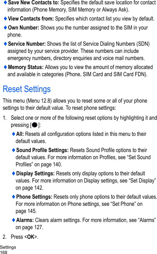 Settings168♦Save New Contacts to: Specifies the default save location for contact information (Phone Memory, SIM Memory or Always Ask).♦View Contacts from: Specifies which contact list you view by default.♦Own Number: Shows you the number assigned to the SIM in your phone. ♦Service Number: Shows the list of Service Dialing Numbers (SDN) assigned by your service provider. These numbers can include emergency numbers, directory enquiries and voice mail numbers.♦Memory Status: Allows you to view the amount of memory allocated and available in categories (Phone, SIM Card and SIM Card FDN).Reset SettingsThis menu (Menu 12.8) allows you to reset some or all of your phone settings to their default value. To reset phone settings: 1. Select one or more of the following reset options by highlighting it and pressing []:♦All: Resets all configuration options listed in this menu to their default values.♦Sound Profile Settings: Resets Sound Profile options to their default values. For more information on Profiles, see “Set Sound Profiles” on page 140.♦Display Settings: Resets only display options to their default values. For more information on Display settings, see “Set Display” on page 142.♦Phone Settings: Resets only phone options to their default values. For more information on Phone settings, see “Set Phone” on page 145.♦Alarms: Clears alarm settings. For more information, see “Alarms” on page 127.2. Press &lt;OK&gt;.