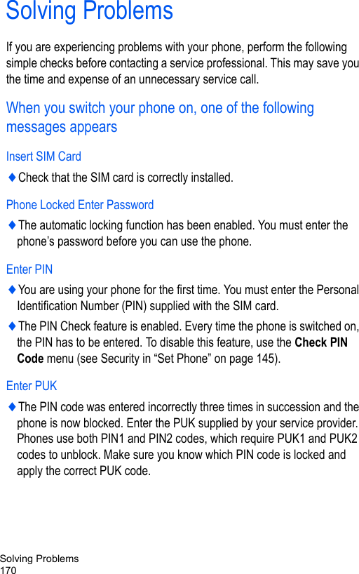 Solving Problems170Solving ProblemsIf you are experiencing problems with your phone, perform the following simple checks before contacting a service professional. This may save you the time and expense of an unnecessary service call.When you switch your phone on, one of the following messages appearsInsert SIM Card♦Check that the SIM card is correctly installed.Phone Locked Enter Password♦The automatic locking function has been enabled. You must enter the phone’s password before you can use the phone. Enter PIN♦You are using your phone for the first time. You must enter the Personal Identification Number (PIN) supplied with the SIM card.♦The PIN Check feature is enabled. Every time the phone is switched on, the PIN has to be entered. To disable this feature, use the Check PIN Code menu (see Security in “Set Phone” on page 145).Enter PUK♦The PIN code was entered incorrectly three times in succession and the phone is now blocked. Enter the PUK supplied by your service provider. Phones use both PIN1 and PIN2 codes, which require PUK1 and PUK2 codes to unblock. Make sure you know which PIN code is locked and apply the correct PUK code.