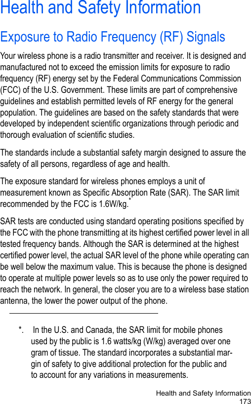 Health and Safety Information173Health and Safety InformationExposure to Radio Frequency (RF) SignalsYour wireless phone is a radio transmitter and receiver. It is designed and manufactured not to exceed the emission limits for exposure to radio frequency (RF) energy set by the Federal Communications Commission (FCC) of the U.S. Government. These limits are part of comprehensive guidelines and establish permitted levels of RF energy for the general population. The guidelines are based on the safety standards that were developed by independent scientific organizations through periodic and thorough evaluation of scientific studies.The standards include a substantial safety margin designed to assure the safety of all persons, regardless of age and health.The exposure standard for wireless phones employs a unit of measurement known as Specific Absorption Rate (SAR). The SAR limit recommended by the FCC is 1.6W/kg.*SAR tests are conducted using standard operating positions specified by the FCC with the phone transmitting at its highest certified power level in all tested frequency bands. Although the SAR is determined at the highest certified power level, the actual SAR level of the phone while operating can be well below the maximum value. This is because the phone is designed to operate at multiple power levels so as to use only the power required to reach the network. In general, the closer you are to a wireless base station antenna, the lower the power output of the phone.*. In the U.S. and Canada, the SAR limit for mobile phones used by the public is 1.6 watts/kg (W/kg) averaged over one gram of tissue. The standard incorporates a substantial mar-gin of safety to give additional protection for the public and to account for any variations in measurements.